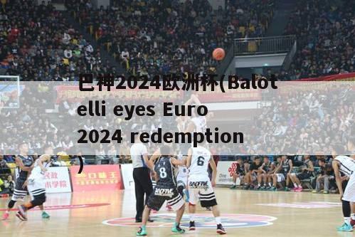 巴神2024欧洲杯(Balotelli eyes Euro 2024 redemption)